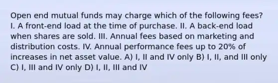 Open end mutual funds may charge which of the following fees? I. A front-end load at the time of purchase. II. A back-end load when shares are sold. III. Annual fees based on marketing and distribution costs. IV. Annual performance fees up to 20% of increases in net asset value. A) I, II and IV only B) I, II, and III only C) I, III and IV only D) I, II, III and IV