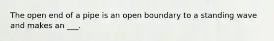 The open end of a pipe is an open boundary to a standing wave and makes an ___.