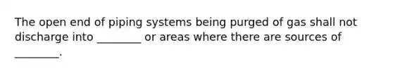 The open end of piping systems being purged of gas shall not discharge into ________ or areas where there are sources of ________.