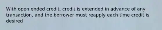 With open ended credit, credit is extended in advance of any transaction, and the borrower must reapply each time credit is desired