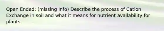 Open Ended: (missing info) Describe the process of Cation Exchange in soil and what it means for nutrient availability for plants.