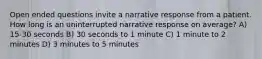 Open ended questions invite a narrative response from a patient. How long is an uninterrupted narrative response on average? A) 15-30 seconds B) 30 seconds to 1 minute C) 1 minute to 2 minutes D) 3 minutes to 5 minutes