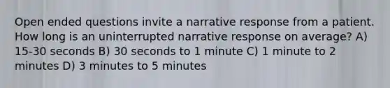 Open ended questions invite a narrative response from a patient. How long is an uninterrupted narrative response on average? A) 15-30 seconds B) 30 seconds to 1 minute C) 1 minute to 2 minutes D) 3 minutes to 5 minutes