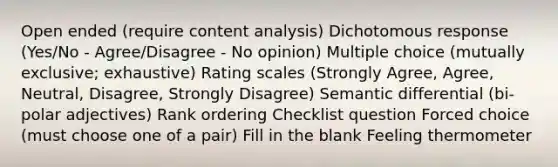 Open ended (require content analysis) Dichotomous response (Yes/No - Agree/Disagree - No opinion) Multiple choice (mutually exclusive; exhaustive) Rating scales (Strongly Agree, Agree, Neutral, Disagree, Strongly Disagree) Semantic differential (bi-polar adjectives) Rank ordering Checklist question Forced choice (must choose one of a pair) Fill in the blank Feeling thermometer