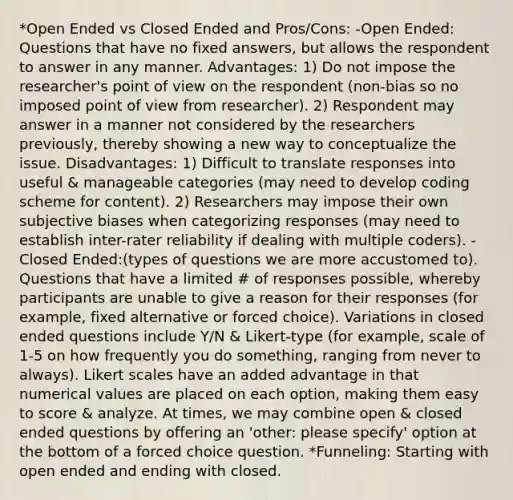 *Open Ended vs Closed Ended and Pros/Cons: -Open Ended: Questions that have no fixed answers, but allows the respondent to answer in any manner. Advantages: 1) Do not impose the researcher's point of view on the respondent (non-bias so no imposed point of view from researcher). 2) Respondent may answer in a manner not considered by the researchers previously, thereby showing a new way to conceptualize the issue. Disadvantages: 1) Difficult to translate responses into useful & manageable categories (may need to develop coding scheme for content). 2) Researchers may impose their own subjective biases when categorizing responses (may need to establish inter-rater reliability if dealing with multiple coders). -Closed Ended:(types of questions we are more accustomed to). Questions that have a limited # of responses possible, whereby participants are unable to give a reason for their responses (for example, fixed alternative or forced choice). Variations in closed ended questions include Y/N & Likert-type (for example, scale of 1-5 on how frequently you do something, ranging from never to always). Likert scales have an added advantage in that numerical values are placed on each option, making them easy to score & analyze. At times, we may combine open & closed ended questions by offering an 'other: please specify' option at the bottom of a forced choice question. *Funneling: Starting with open ended and ending with closed.