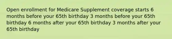 Open enrollment for Medicare Supplement coverage starts 6 months before your 65th birthday 3 months before your 65th birthday 6 months after your 65th birthday 3 months after your 65th birthday