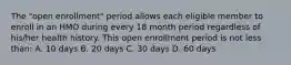 The "open enrollment" period allows each eligible member to enroll in an HMO during every 18 month period regardless of his/her health history. This open enrollment period is not less than: A. 10 days B. 20 days C. 30 days D. 60 days