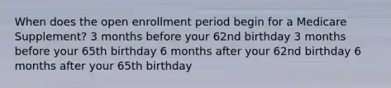 When does the open enrollment period begin for a Medicare Supplement? 3 months before your 62nd birthday 3 months before your 65th birthday 6 months after your 62nd birthday 6 months after your 65th birthday