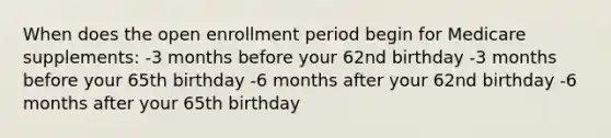 When does the open enrollment period begin for Medicare supplements: -3 months before your 62nd birthday -3 months before your 65th birthday -6 months after your 62nd birthday -6 months after your 65th birthday