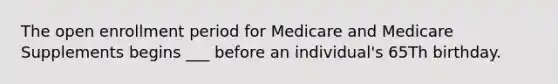 The open enrollment period for Medicare and Medicare Supplements begins ___ before an individual's 65Th birthday.