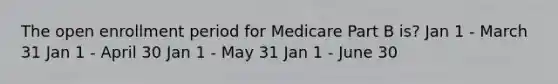 The open enrollment period for Medicare Part B is? Jan 1 - March 31 Jan 1 - April 30 Jan 1 - May 31 Jan 1 - June 30