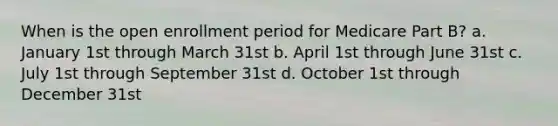 When is the open enrollment period for Medicare Part B? a. January 1st through March 31st b. April 1st through June 31st c. July 1st through September 31st d. October 1st through December 31st