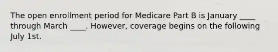 The open enrollment period for Medicare Part B is January ____ through March ____. However, coverage begins on the following July 1st.