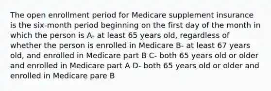 The open enrollment period for Medicare supplement insurance is the six-month period beginning on the first day of the month in which the person is A- at least 65 years old, regardless of whether the person is enrolled in Medicare B- at least 67 years old, and enrolled in Medicare part B C- both 65 years old or older and enrolled in Medicare part A D- both 65 years old or older and enrolled in Medicare pare B