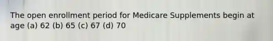 The open enrollment period for Medicare Supplements begin at age (a) 62 (b) 65 (c) 67 (d) 70