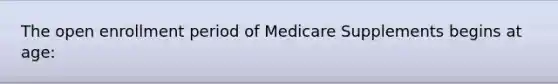 The open enrollment period of Medicare Supplements begins at age: