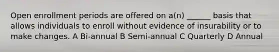 Open enrollment periods are offered on a(n) ______ basis that allows individuals to enroll without evidence of insurability or to make changes. A Bi-annual B Semi-annual C Quarterly D Annual