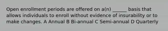 Open enrollment periods are offered on a(n) ______ basis that allows individuals to enroll without evidence of insurability or to make changes. A Annual B Bi-annual C Semi-annual D Quarterly