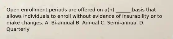 Open enrollment periods are offered on a(n) ______ basis that allows individuals to enroll without evidence of insurability or to make changes. A. Bi-annual B. Annual C. Semi-annual D. Quarterly