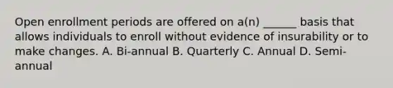 Open enrollment periods are offered on a(n) ______ basis that allows individuals to enroll without evidence of insurability or to make changes. A. Bi-annual B. Quarterly C. Annual D. Semi-annual