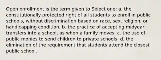 Open enrollment is the term given to Select one: a. the constitutionally protected right of all students to enroll in public schools, without discrimination based on race, sex, religion, or handicapping condition. b. the practice of accepting midyear transfers into a school, as when a family moves. c. the use of public monies to send children to private schools. d. the elimination of the requirement that students attend the closest public school.