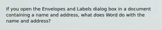 If you open the Envelopes and Labels dialog box in a document containing a name and address, what does Word do with the name and address?