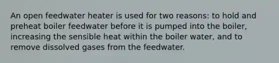 An open feedwater heater is used for two reasons: to hold and preheat boiler feedwater before it is pumped into the boiler, increasing the sensible heat within the boiler water, and to remove dissolved gases from the feedwater.