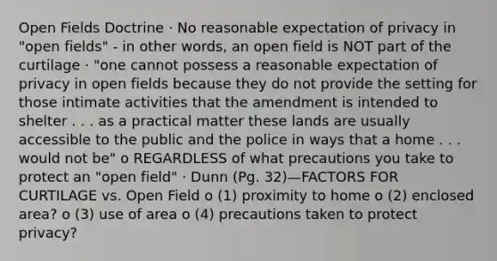 Open Fields Doctrine · No reasonable expectation of privacy in "open fields" - in other words, an open field is NOT part of the curtilage · "one cannot possess a reasonable expectation of privacy in open fields because they do not provide the setting for those intimate activities that the amendment is intended to shelter . . . as a practical matter these lands are usually accessible to the public and the police in ways that a home . . . would not be" o REGARDLESS of what precautions you take to protect an "open field" · Dunn (Pg. 32)—FACTORS FOR CURTILAGE vs. Open Field o (1) proximity to home o (2) enclosed area? o (3) use of area o (4) precautions taken to protect privacy?