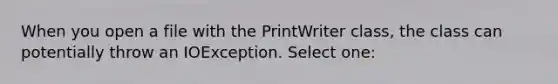 When you open a file with the PrintWriter class, the class can potentially throw an IOException. Select one: