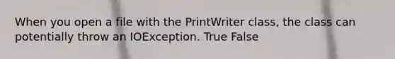 When you open a file with the PrintWriter class, the class can potentially throw an IOException. True False