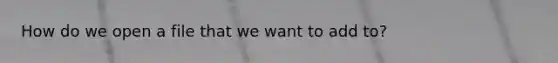 How do we open a file that we want to add to?