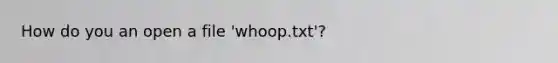 How do you an open a file 'whoop.txt'?