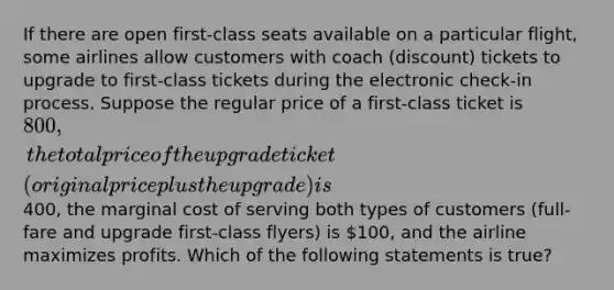 If there are open first-class seats available on a particular flight, some airlines allow customers with coach (discount) tickets to upgrade to first-class tickets during the electronic check-in process. Suppose the regular price of a first-class ticket is 800, the total price of the upgrade ticket (original price plus the upgrade) is400, the marginal cost of serving both types of customers (full-fare and upgrade first-class flyers) is 100, and the airline maximizes profits. Which of the following statements is true?