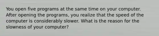 You open five programs at the same time on your computer. After opening the programs, you realize that the speed of the computer is considerably slower. What is the reason for the slowness of your computer?