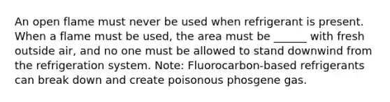 An open flame must never be used when refrigerant is present. When a flame must be used, the area must be ______ with fresh outside air, and no one must be allowed to stand downwind from the refrigeration system. Note: Fluorocarbon-based refrigerants can break down and create poisonous phosgene gas.