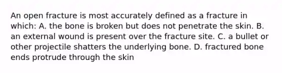 An open fracture is most accurately defined as a fracture in which: A. the bone is broken but does not penetrate the skin. B. an external wound is present over the fracture site. C. a bullet or other projectile shatters the underlying bone. D. fractured bone ends protrude through the skin