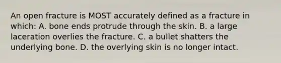 An open fracture is MOST accurately defined as a fracture in which: A. bone ends protrude through the skin. B. a large laceration overlies the fracture. C. a bullet shatters the underlying bone. D. the overlying skin is no longer intact.