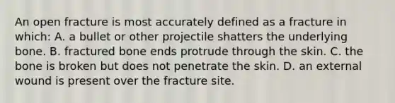 An open fracture is most accurately defined as a fracture in which: A. a bullet or other projectile shatters the underlying bone. B. fractured bone ends protrude through the skin. C. the bone is broken but does not penetrate the skin. D. an external wound is present over the fracture site.