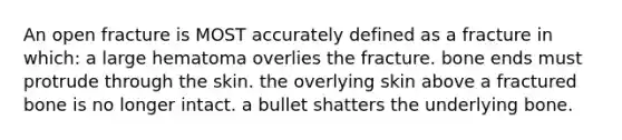 An open fracture is MOST accurately defined as a fracture in which: a large hematoma overlies the fracture. bone ends must protrude through the skin. the overlying skin above a fractured bone is no longer intact. a bullet shatters the underlying bone.