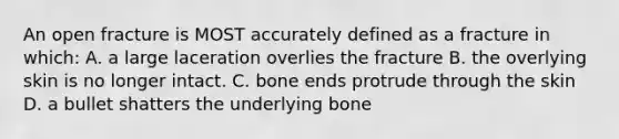 An open fracture is MOST accurately defined as a fracture in which: A. a large laceration overlies the fracture B. the overlying skin is no longer intact. C. bone ends protrude through the skin D. a bullet shatters the underlying bone