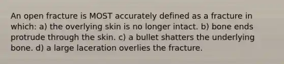 An open fracture is MOST accurately defined as a fracture in which: a) the overlying skin is no longer intact. b) bone ends protrude through the skin. c) a bullet shatters the underlying bone. d) a large laceration overlies the fracture.