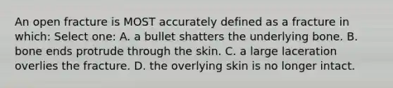 An open fracture is MOST accurately defined as a fracture in which: Select one: A. a bullet shatters the underlying bone. B. bone ends protrude through the skin. C. a large laceration overlies the fracture. D. the overlying skin is no longer intact.