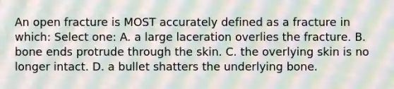 An open fracture is MOST accurately defined as a fracture in which: Select one: A. a large laceration overlies the fracture. B. bone ends protrude through the skin. C. the overlying skin is no longer intact. D. a bullet shatters the underlying bone.