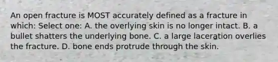 An open fracture is MOST accurately defined as a fracture in which: Select one: A. the overlying skin is no longer intact. B. a bullet shatters the underlying bone. C. a large laceration overlies the fracture. D. bone ends protrude through the skin.