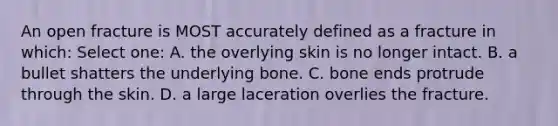 An open fracture is MOST accurately defined as a fracture in which: Select one: A. the overlying skin is no longer intact. B. a bullet shatters the underlying bone. C. bone ends protrude through the skin. D. a large laceration overlies the fracture.