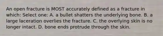 An open fracture is MOST accurately defined as a fracture in which: Select one: A. a bullet shatters the underlying bone. B. a large laceration overlies the fracture. C. the overlying skin is no longer intact. D. bone ends protrude through the skin.