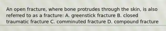 An open fracture, where bone protrudes through the skin, is also referred to as a fracture: A. greenstick fracture B. closed traumatic fracture C. comminuted fracture D. compound fracture