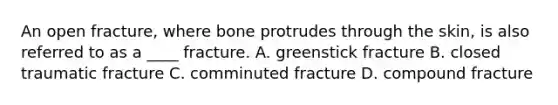 An open fracture, where bone protrudes through the skin, is also referred to as a ____ fracture. A. greenstick fracture B. closed traumatic fracture C. comminuted fracture D. compound fracture