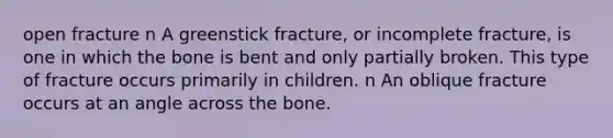 open fracture n A greenstick fracture, or incomplete fracture, is one in which the bone is bent and only partially broken. This type of fracture occurs primarily in children. n An oblique fracture occurs at an angle across the bone.