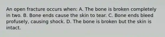 An open fracture occurs when: A. The bone is broken completely in two. B. Bone ends cause the skin to tear. C. Bone ends bleed profusely, causing shock. D. The bone is broken but the skin is intact.